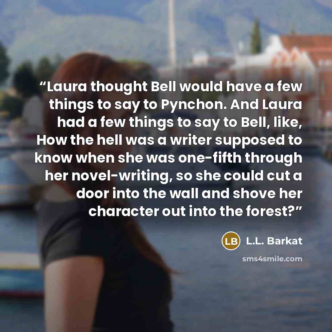 “Laura thought Bell would have a few things to say to Pynchon. And Laura had a few things to say to Bell, like, How the hell was a writer supposed to know when she was one-fifth through her novel-writing, so she could cut a door into the wall and shove her character out into the forest?” quote by L.L. Barkat