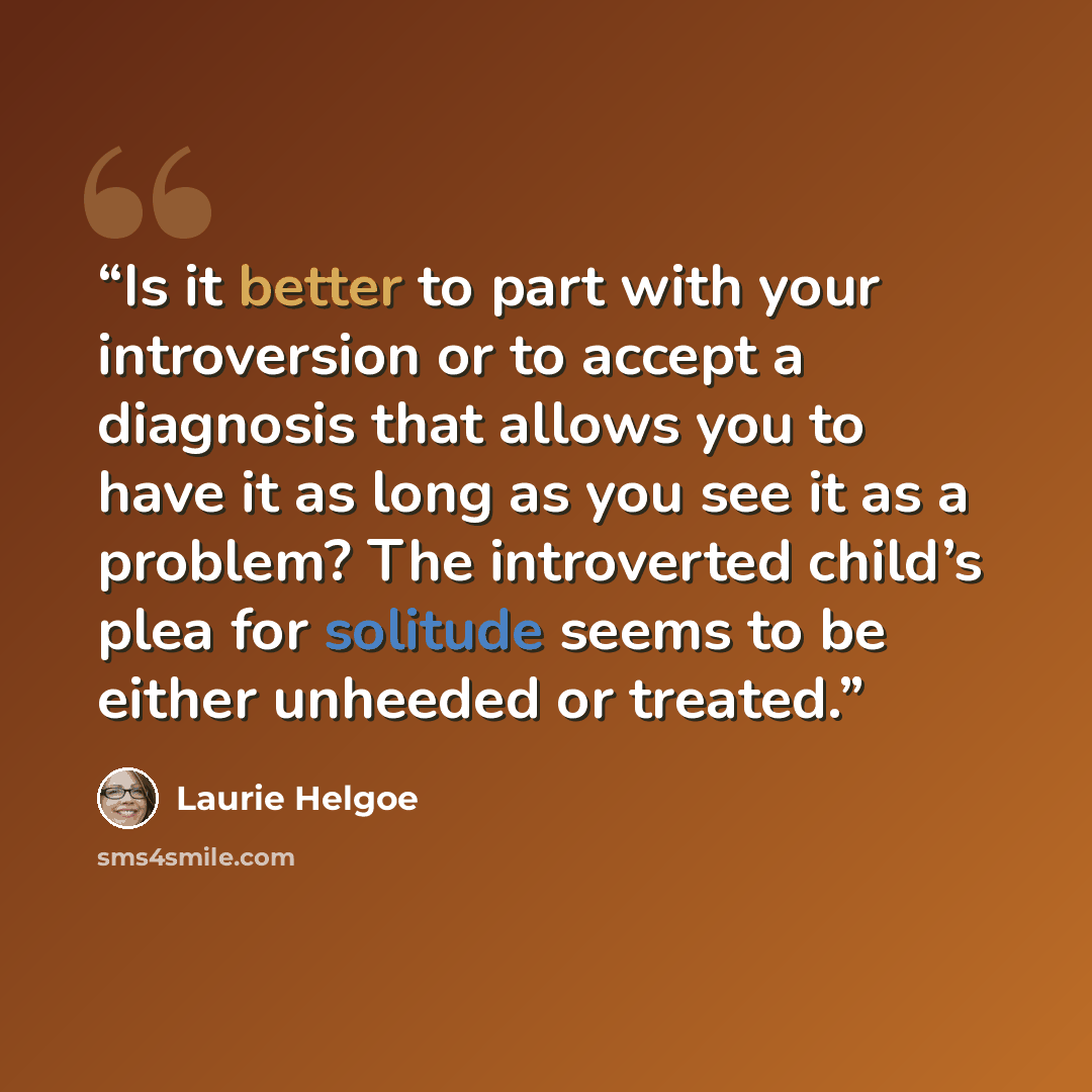 “Is it better to part with your introversion or to accept a diagnosis that allows you to have it as long as you see it as a problem? The introverted child’s plea for solitude seems to be either unheeded or treated.” quote by Laurie Helgoe