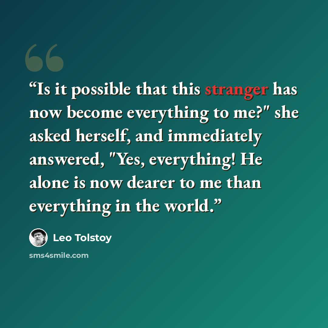 “Is it possible that this stranger has now become everything to me?" she asked herself, and immediately answered, "Yes, everything! He alone is now dearer to me than everything in the world.” quote by Leo Tolstoy