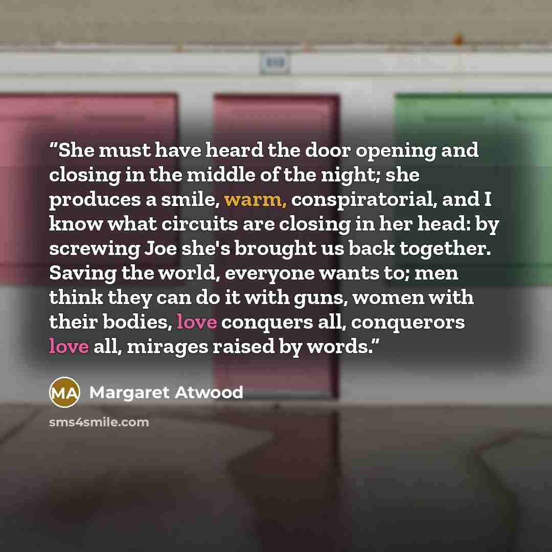 “She must have heard the door opening and closing in the middle of the night; she produces a smile, warm, conspiratorial, and I know what circuits are closing in her head: by screwing Joe she's brought us back together. Saving the world, everyone wants to; men think they can do it with guns, women…” quote by Margaret Atwood