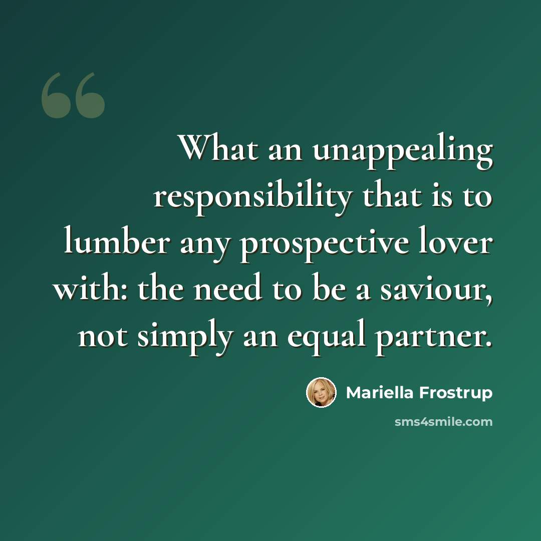 “What an unappealing responsibility that is to lumber any prospective lover with: the need to be a saviour, not simply an equal partner.” quote by Mariella Frostrup