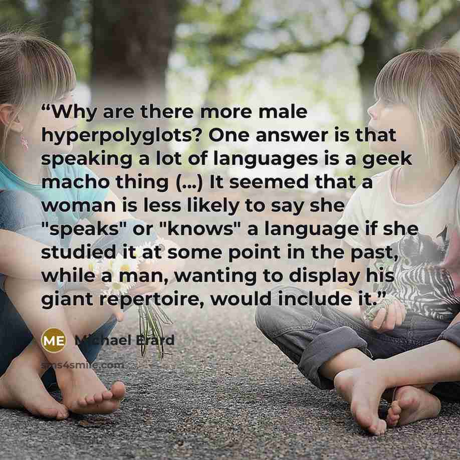 “Why are there more male hyperpolyglots? One answer is that speaking a lot of languages is a geek macho thing (...) It seemed that a woman is less likely to say she "speaks" or "knows" a language if she studied it at some point in the past, while a man, wanting to display his giant repertoire…” quote by Michael Erard