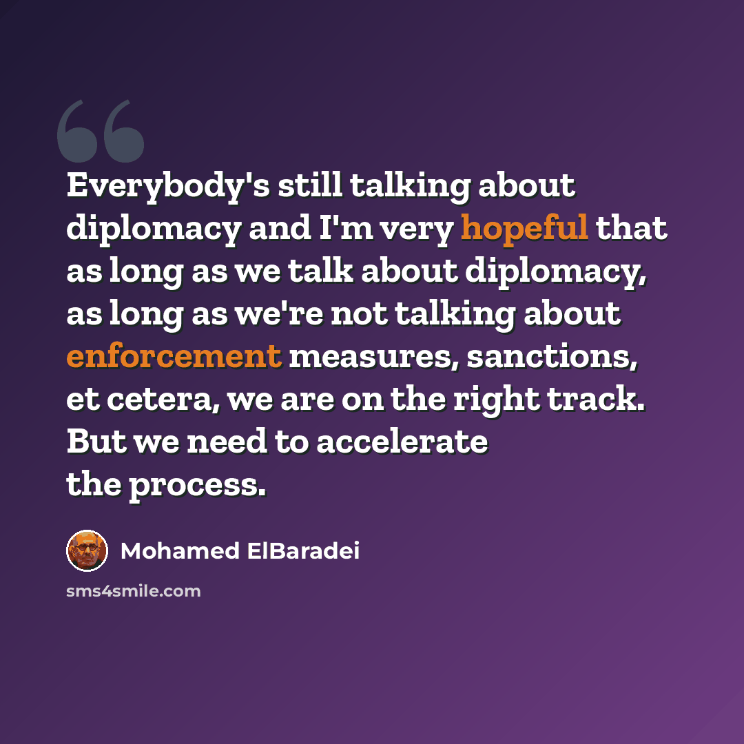 “Everybody's still talking about diplomacy and I'm very hopeful that as long as we talk about diplomacy, as long as we're not talking about enforcement measures, sanctions, et cetera, we are on the right track. But we need to accelerate the process.” quote by Mohamed ElBaradei
