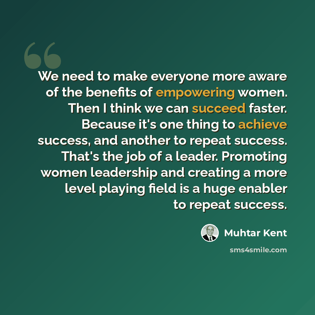 “We need to make everyone more aware of the benefits of empowering women. Then I think we can succeed faster. Because it's one thing to achieve success, and another to repeat success. That's the job of a leader. Promoting women leadership and creating a more level playing field is a huge enabler to…” quote by Muhtar Kent
