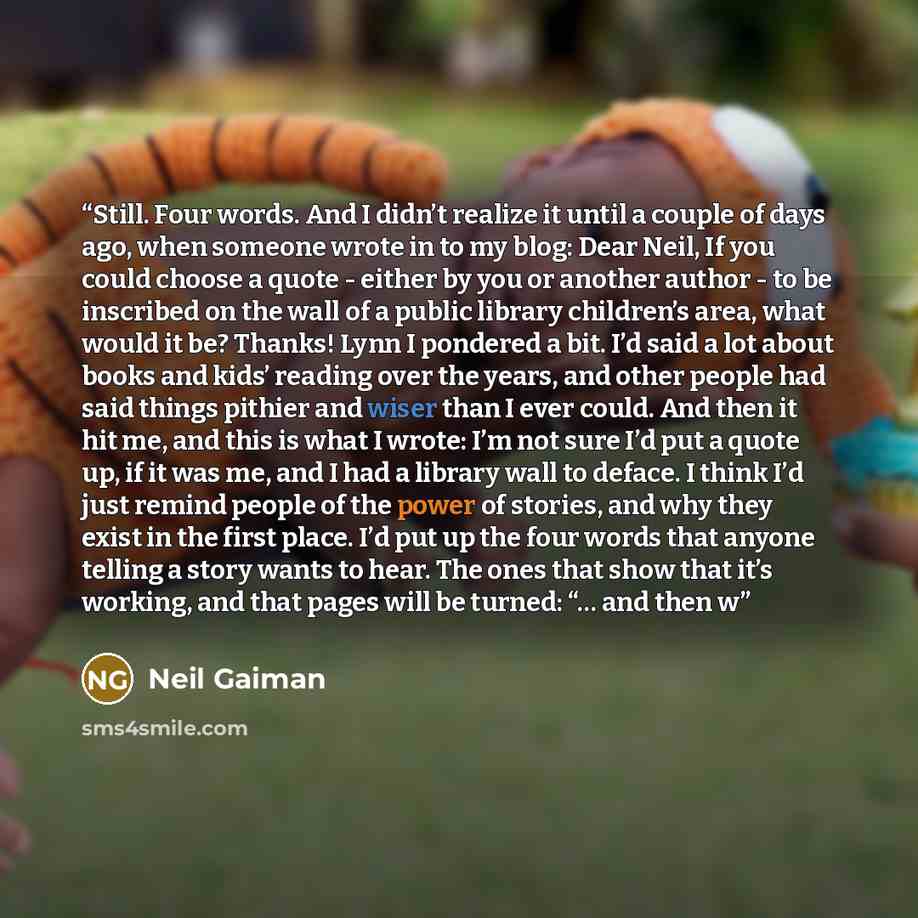 “Still. Four words. And I didn’t realize it until a couple of days ago, when someone wrote in to my blog: Dear Neil, If you could choose a quote - either by you or another author - to be inscribed on the wall of a public library children’s area, what would it be? Thanks! Lynn I pondered a bit. I’d…” quote by Neil Gaiman