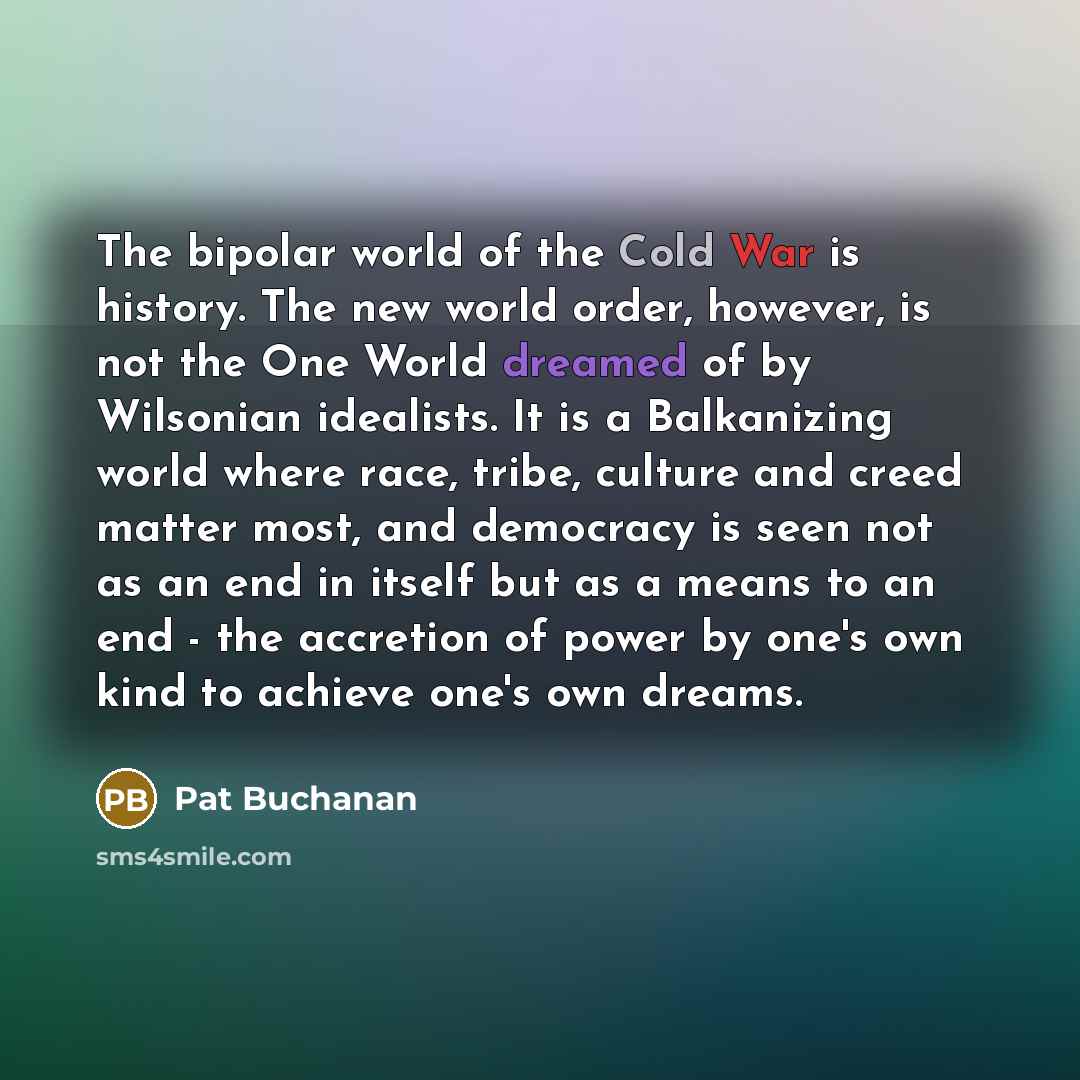 “The bipolar world of the Cold War is history. The new world order, however, is not the One World dreamed of by Wilsonian idealists. It is a Balkanizing world where race, tribe, culture and creed matter most, and democracy is seen not as an end in itself but as a means to an end - the accretion of…” quote by Pat Buchanan