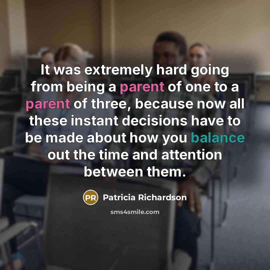 “It was extremely hard going from being a parent of one to a parent of three, because now all these instant decisions have to be made about how you balance out the time and attention between them.” quote by Patricia Richardson
