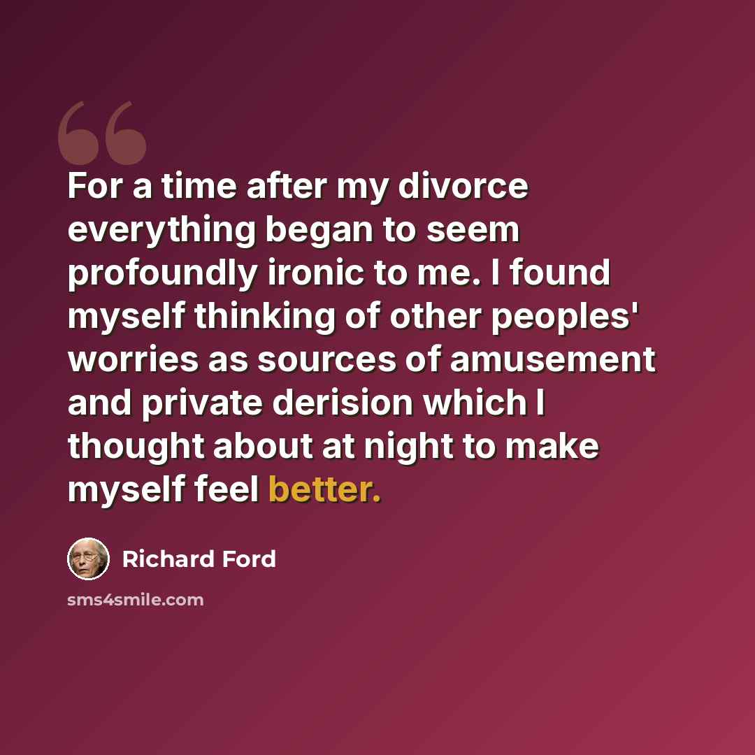 “For a time after my divorce everything began to seem profoundly ironic to me. I found myself thinking of other peoples' worries as sources of amusement and private derision which I thought about at night to make myself feel better.” quote by Richard Ford