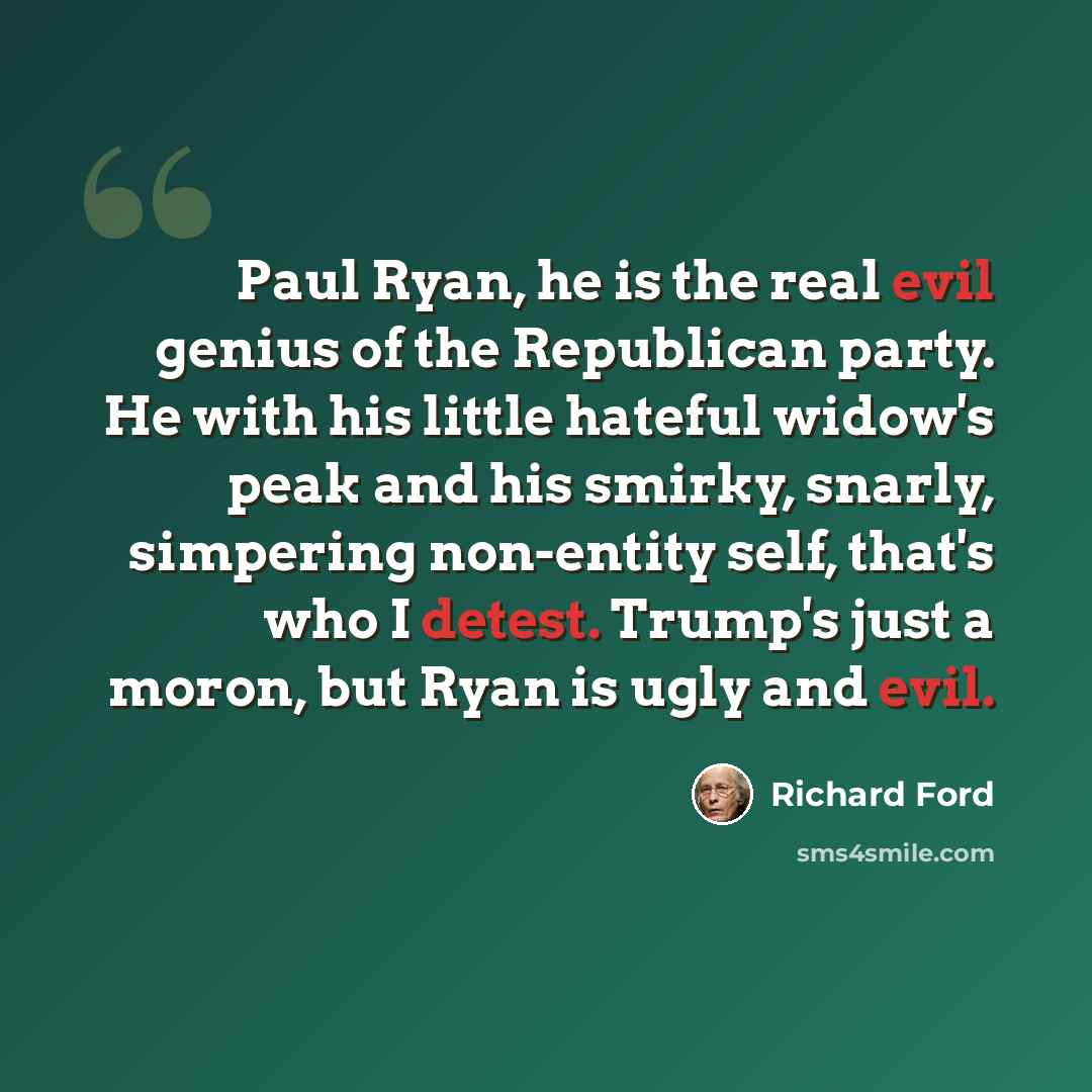 “Paul Ryan, he is the real evil genius of the Republican party. He with his little hateful widow's peak and his smirky, snarly, simpering non-entity self, that's who I detest. Trump's just a moron, but Ryan is ugly and evil.” quote by Richard Ford