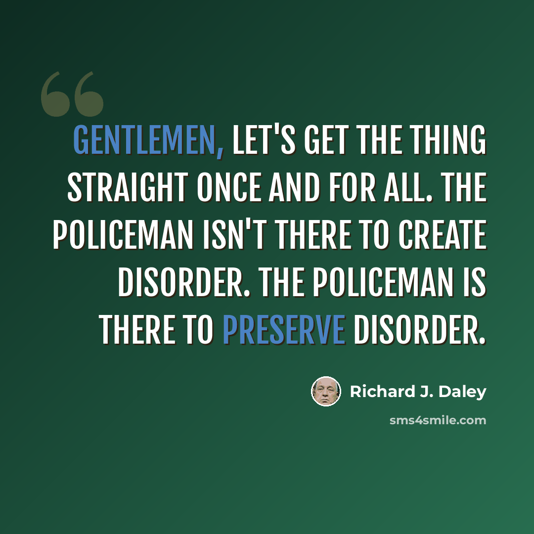 “Gentlemen, let's get the thing straight once and for all. The policeman isn't there to create disorder. The policeman is there to preserve disorder.” quote by Richard J. Daley
