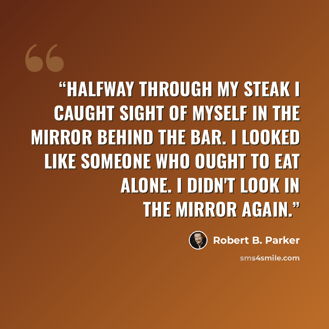 “Halfway through my steak I caught sight of myself in the mirror behind the bar. I looked like someone who ought to eat alone. I didn't look in the mirror again.” quote by Robert B. Parker
