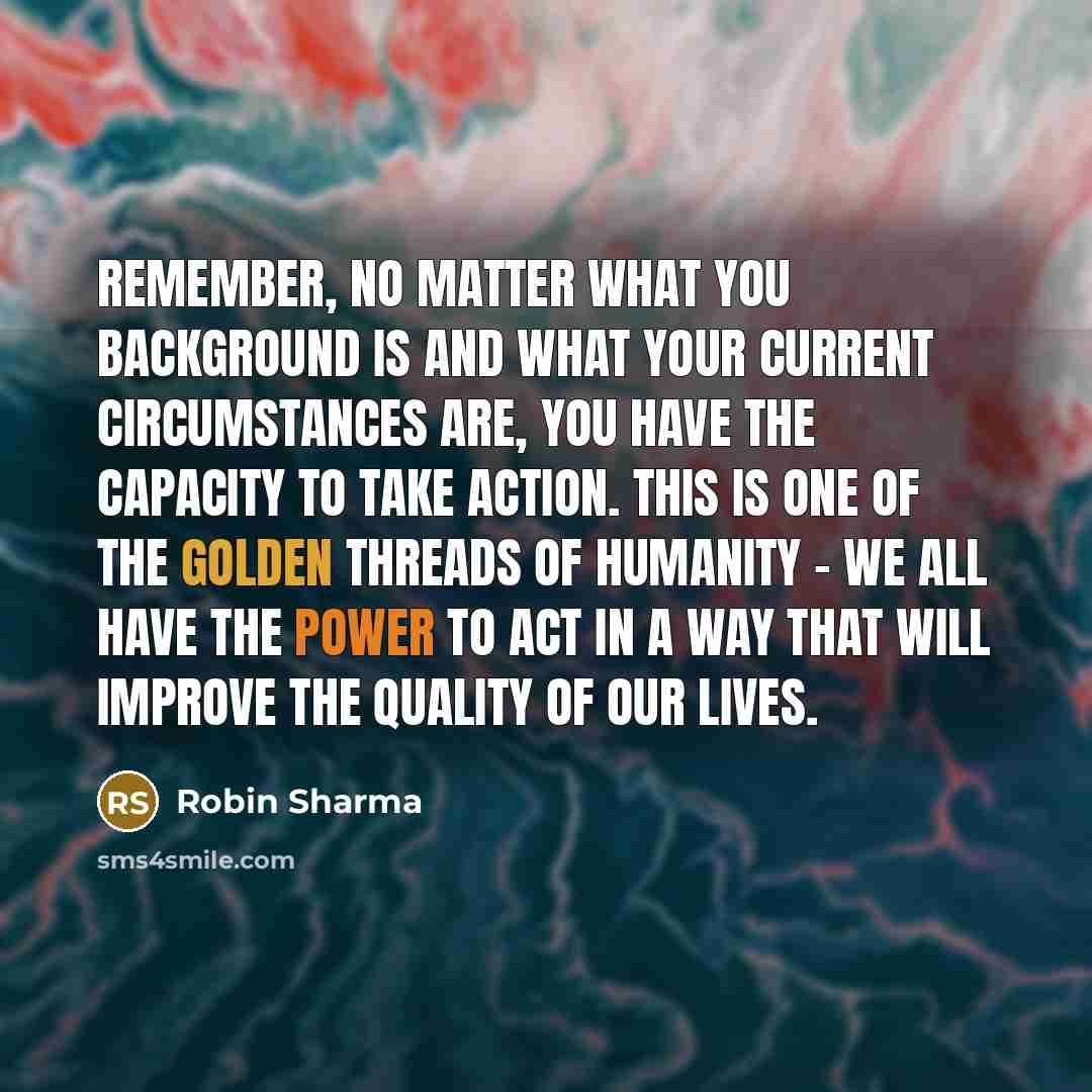 “Remember, no matter what you background is and what your current circumstances are, you have the capacity to take action. This is one of the golden threads of humanity - we all have the power to act in a way that will improve the quality of our lives.” quote by Robin Sharma