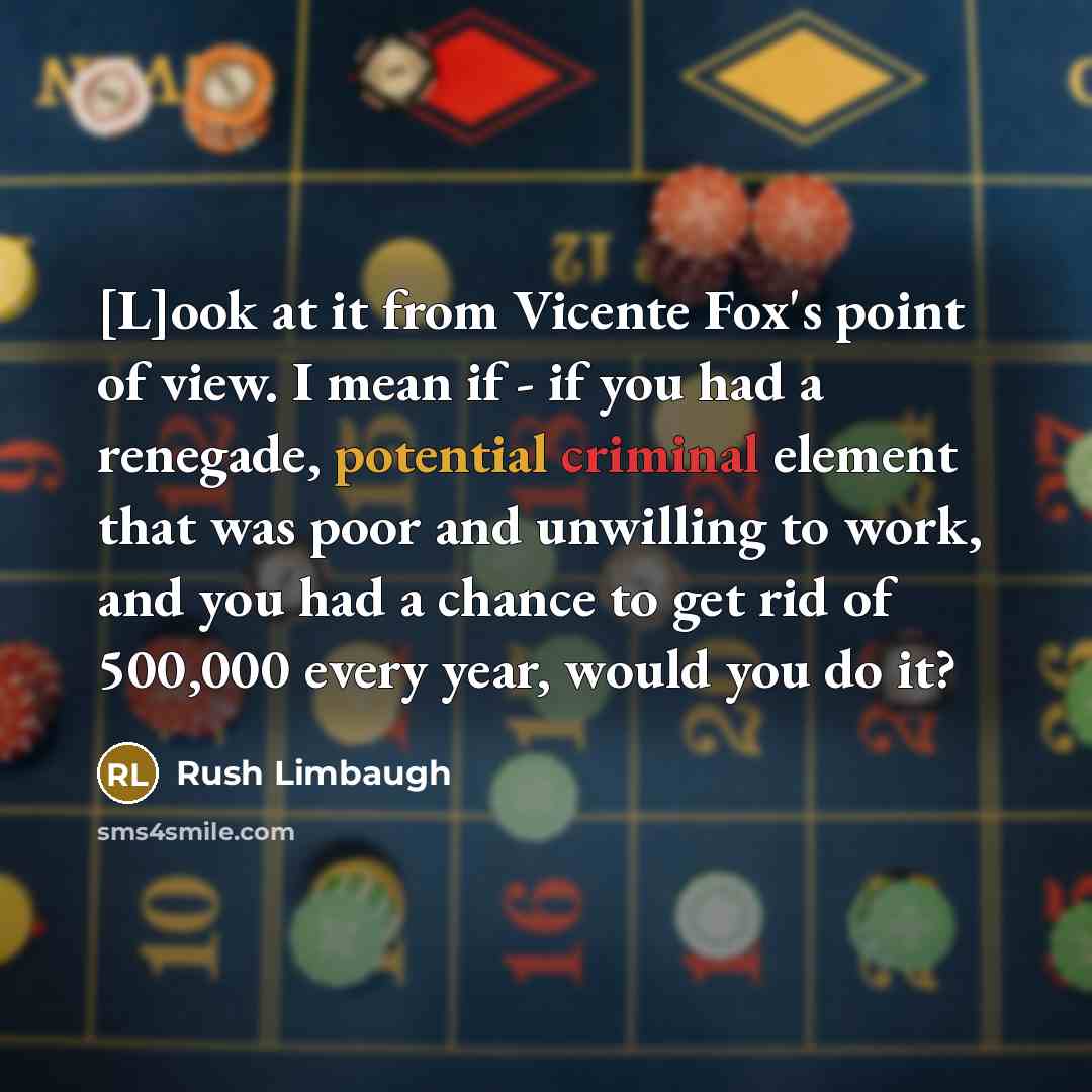“[L]ook at it from Vicente Fox's point of view. I mean if - if you had a renegade, potential criminal element that was poor and unwilling to work, and you had a chance to get rid of 500,000 every year, would you do it?” quote by Rush Limbaugh