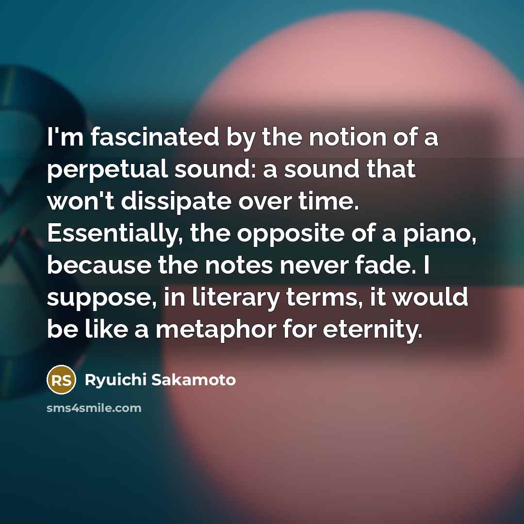 “I'm fascinated by the notion of a perpetual sound: a sound that won't dissipate over time. Essentially, the opposite of a piano, because the notes never fade. I suppose, in literary terms, it would be like a metaphor for eternity.” quote by Ryuichi Sakamoto