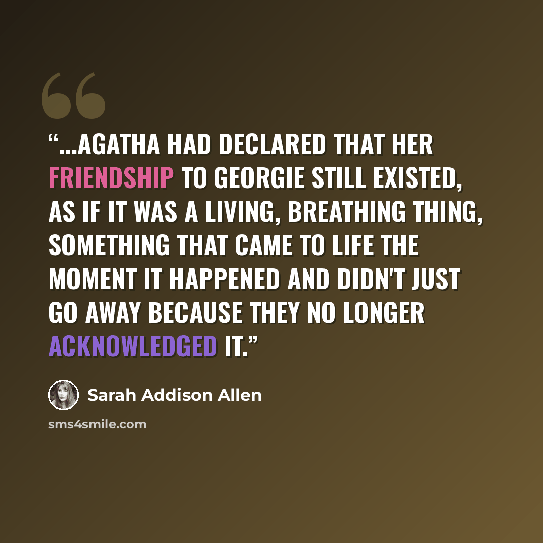 “...Agatha had declared that her friendship to Georgie still existed, as if it was a living, breathing thing, something that came to life the moment it happened and didn't just go away because they no longer acknowledged it.” quote by Sarah Addison Allen