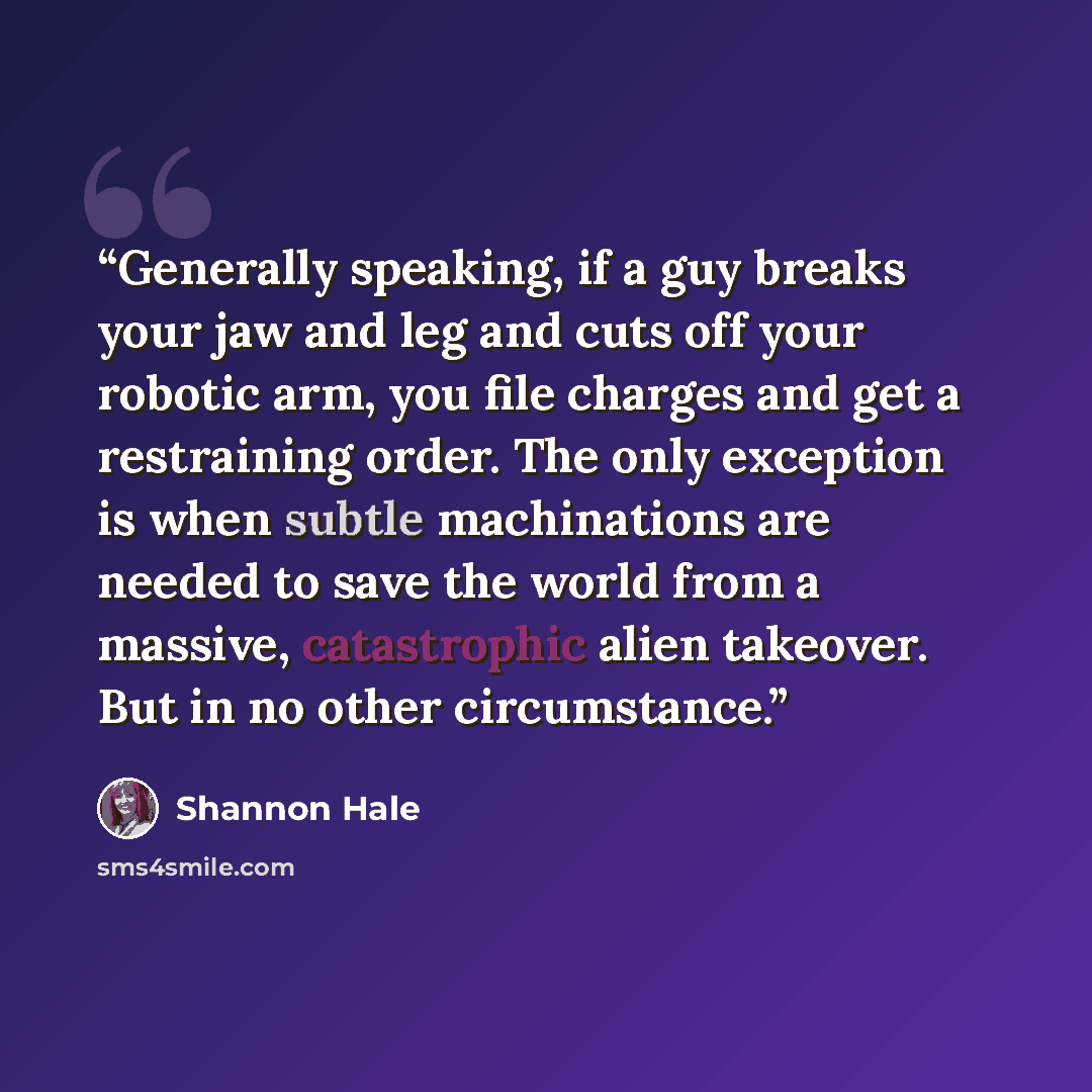 “Generally speaking, if a guy breaks your jaw and leg and cuts off your robotic arm, you file charges and get a restraining order. The only exception is when subtle machinations are needed to save the world from a massive, catastrophic alien takeover. But in no other circumstance.” quote by Shannon Hale