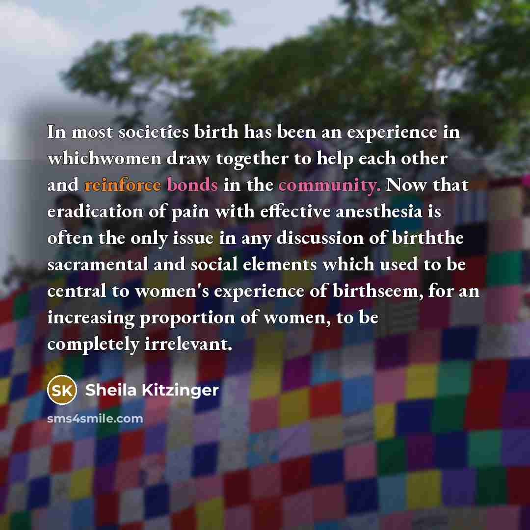 “In most societies birth has been an experience in whichwomen draw together to help each other and reinforce bonds in the community. Now that eradication of pain with effective anesthesia is often the only issue in any discussion of birththe sacramental and social elements which used to be central…” quote by Sheila Kitzinger