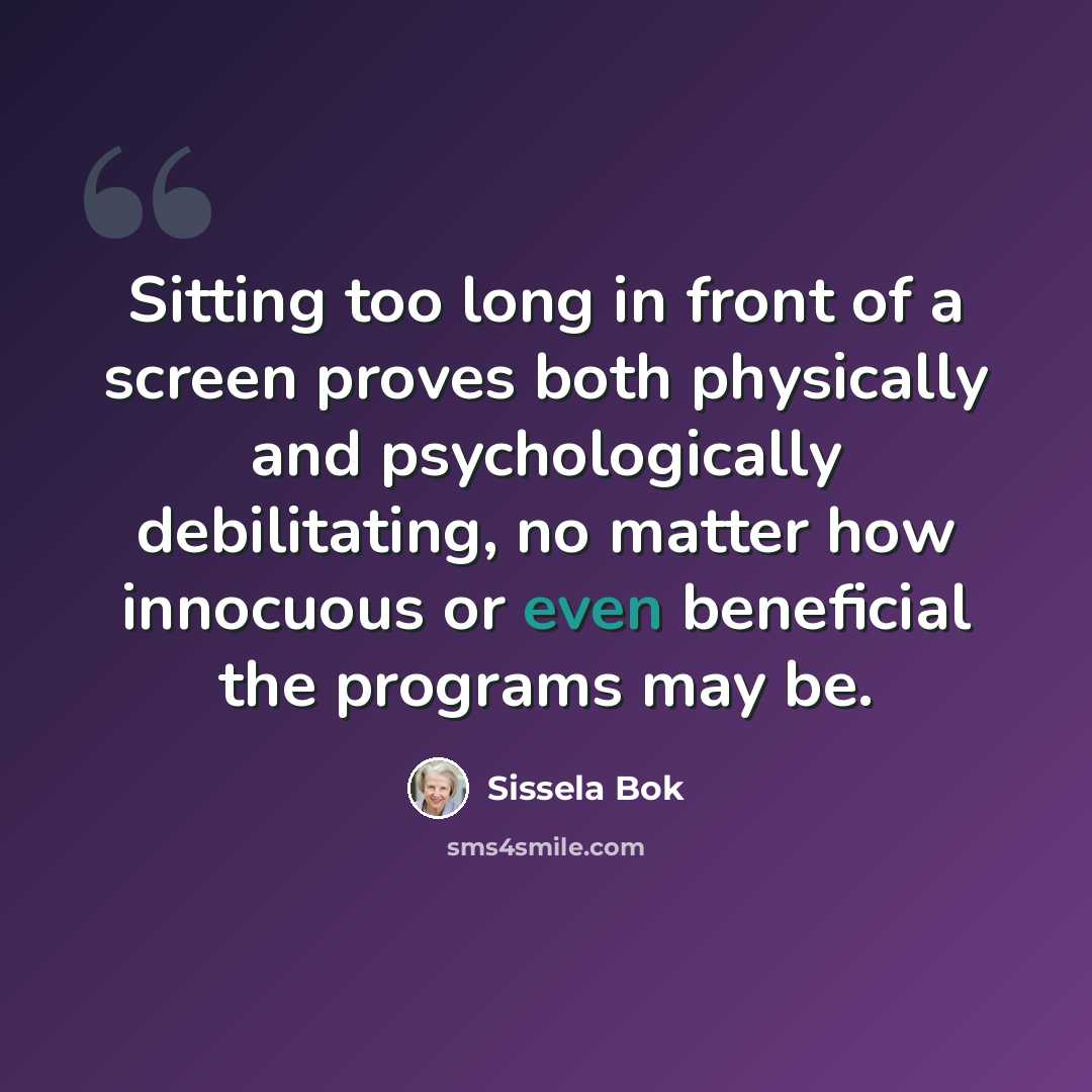 “Sitting too long in front of a screen proves both physically and psychologically debilitating, no matter how innocuous or even beneficial the programs may be.” quote by Sissela Bok