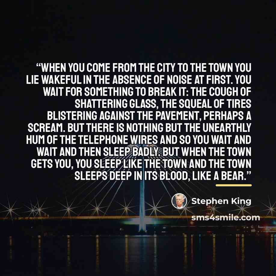 “When you come from the city to the town you lie wakeful in the absence of noise at first. You wait for something to break it: the cough of shattering glass, the squeal of tires blistering against the pavement, perhaps a scream. But there is nothing but the unearthly hum of the telephone wires and…” quote by Stephen King
