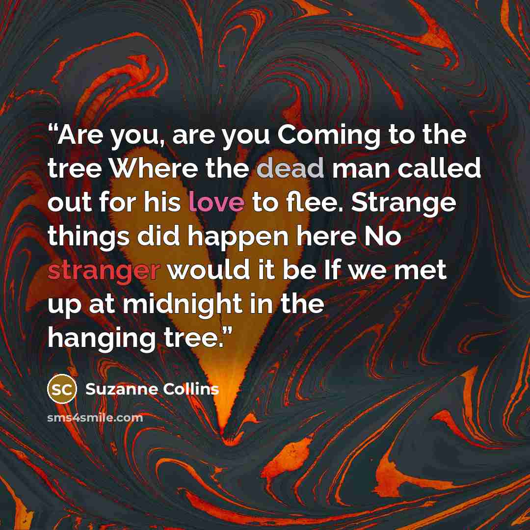 “Are you, are you Coming to the tree Where the dead man called out for his love to flee. Strange things did happen here No stranger would it be If we met up at midnight in the hanging tree.” quote by Suzanne Collins
