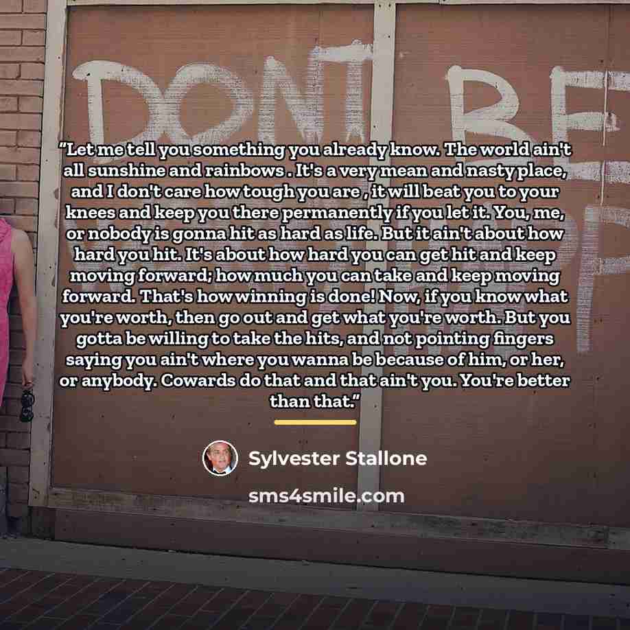 “Let me tell you something you already know. The world ain't all sunshine and rainbows . It's a very mean and nasty place, and I don't care how tough you are , it will beat you to your knees and keep you there permanently if you let it. You, me, or nobody is gonna hit as hard as life. But it ain't…” quote by Sylvester Stallone