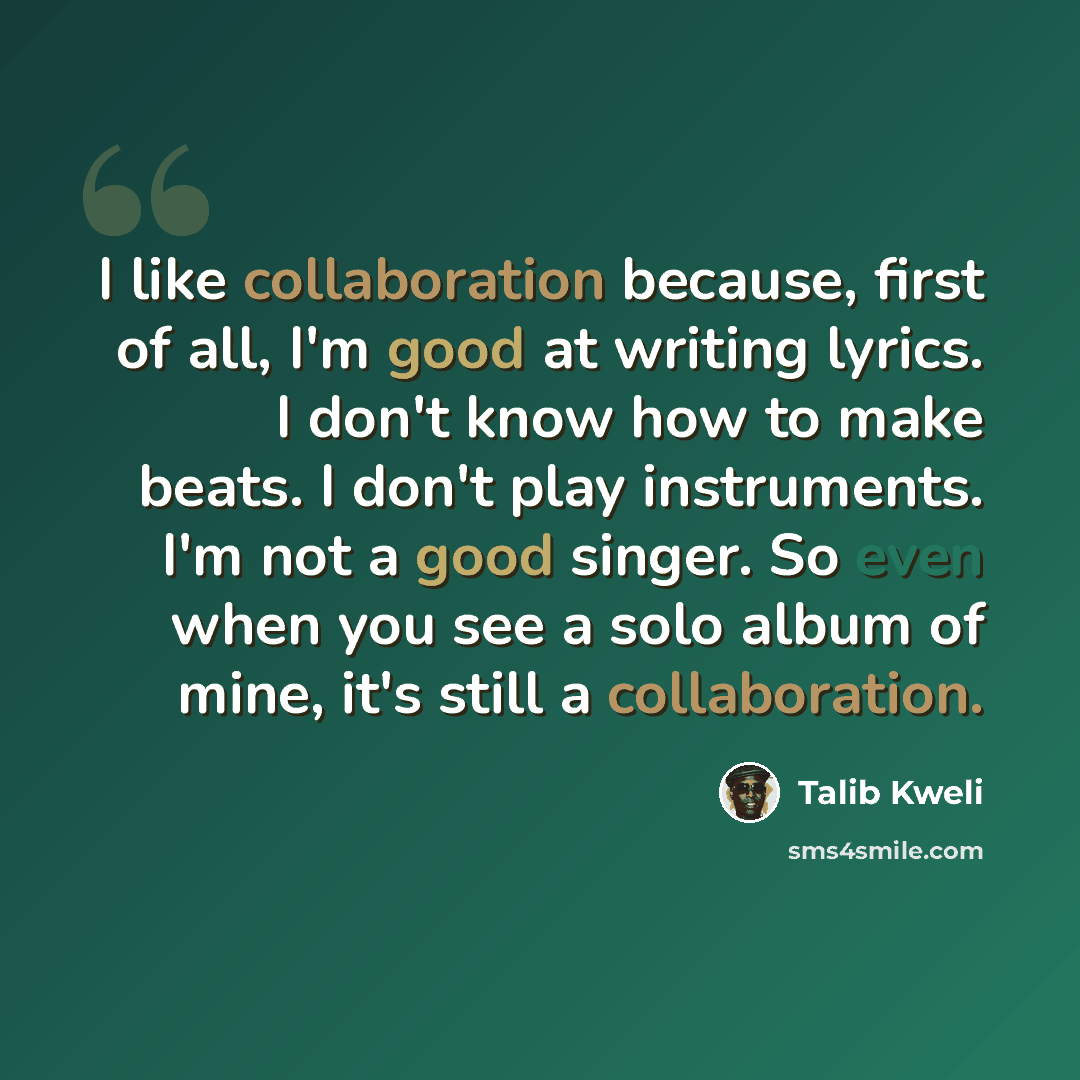 “I like collaboration because, first of all, I'm good at writing lyrics. I don't know how to make beats. I don't play instruments. I'm not a good singer. So even when you see a solo album of mine, it's still a collaboration.” quote by Talib Kweli