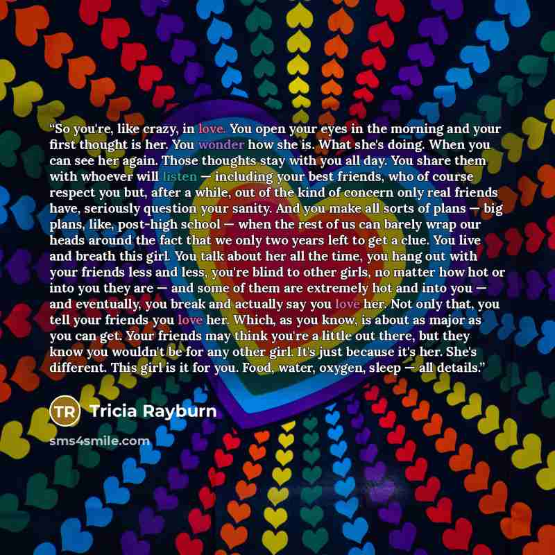 “So you're, like crazy, in love. You open your eyes in the morning and your first thought is her. You wonder how she is. What she's doing. When you can see her again. Those thoughts stay with you all day. You share them with whoever will listen — including your best friends, who of course respect…” quote by Tricia Rayburn