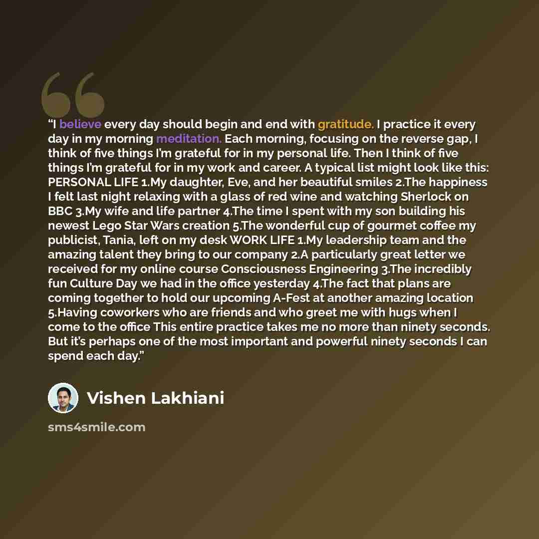 “I believe every day should begin and end with gratitude. I practice it every day in my morning meditation. Each morning, focusing on the reverse gap, I think of five things I’m grateful for in my personal life. Then I think of five things I’m grateful for in my work and career. A typical list…” quote by Vishen Lakhiani