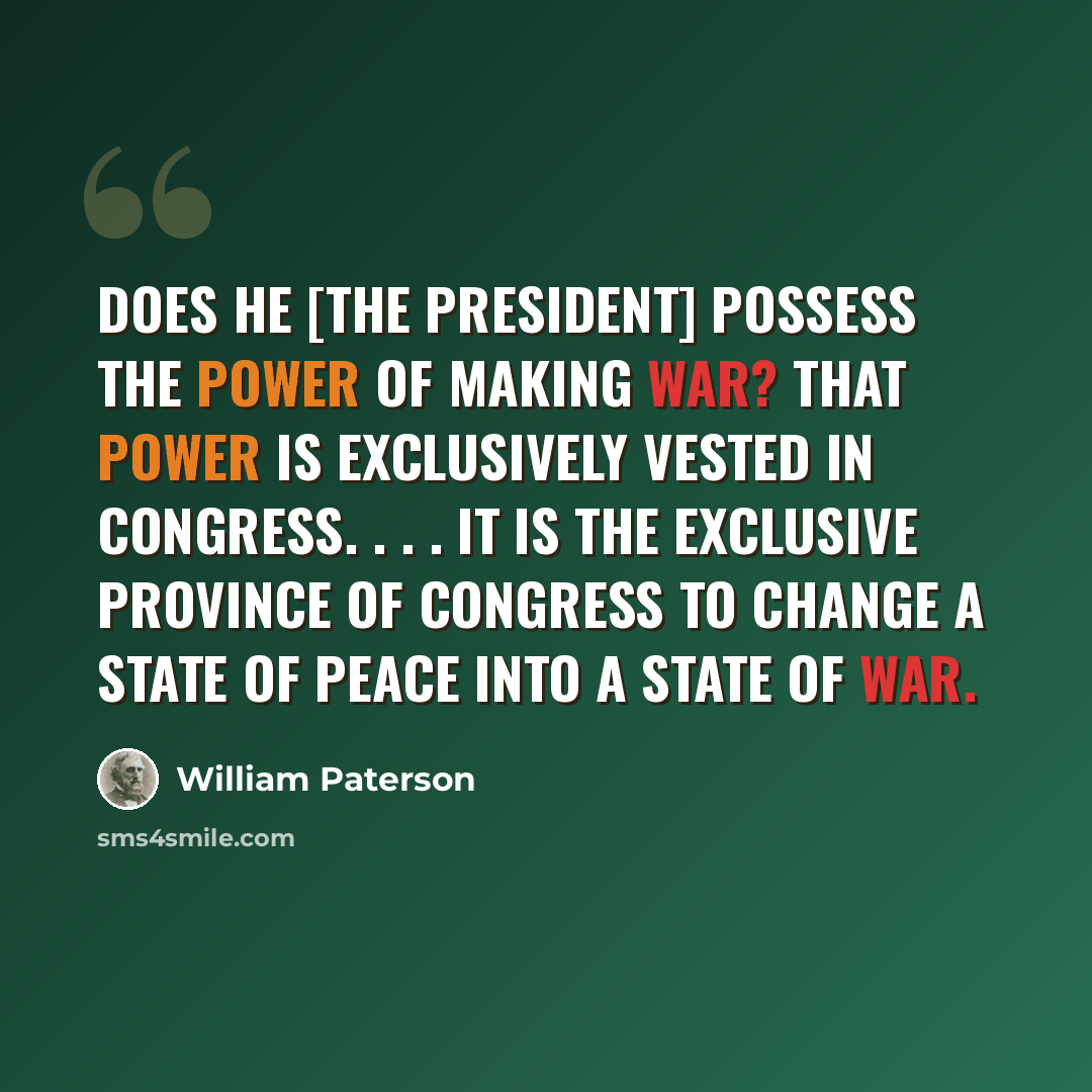 “Does he [the president] possess the power of making war? That power is exclusively vested in Congress. . . . It is the exclusive province of Congress to change a state of peace into a state of war.” quote by William Paterson
