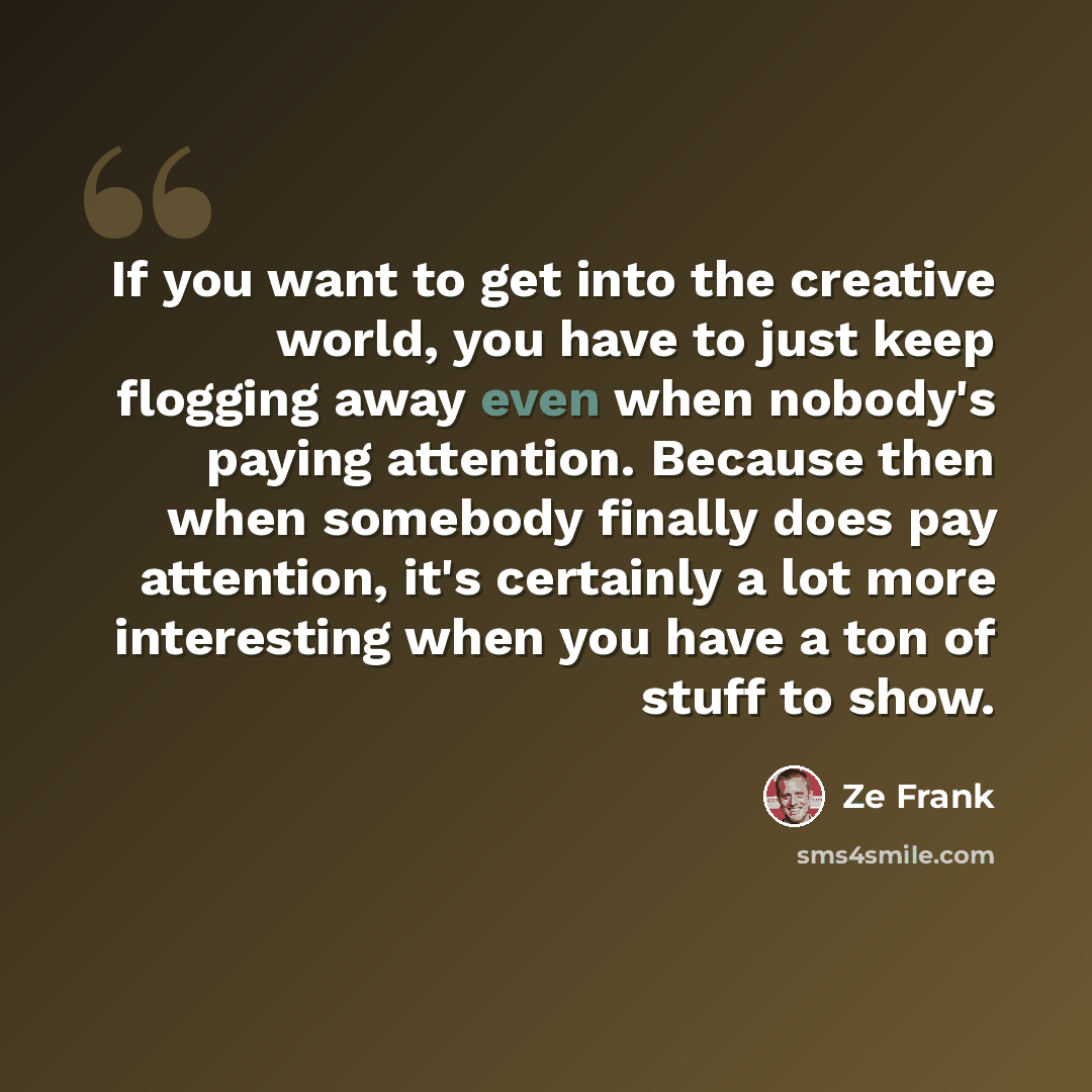 “If you want to get into the creative world, you have to just keep flogging away even when nobody's paying attention. Because then when somebody finally does pay attention, it's certainly a lot more interesting when you have a ton of stuff to show.” quote by Ze Frank