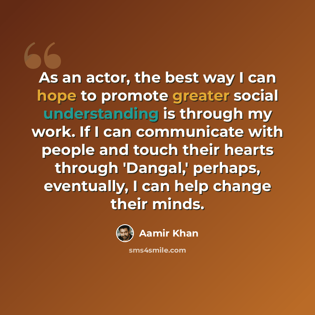 “As an actor, the best way I can hope to promote greater social understanding is through my work. If I can communicate with people and touch their hearts through 'Dangal,' perhaps, eventually, I can help change their minds.” quote by Aamir Khan