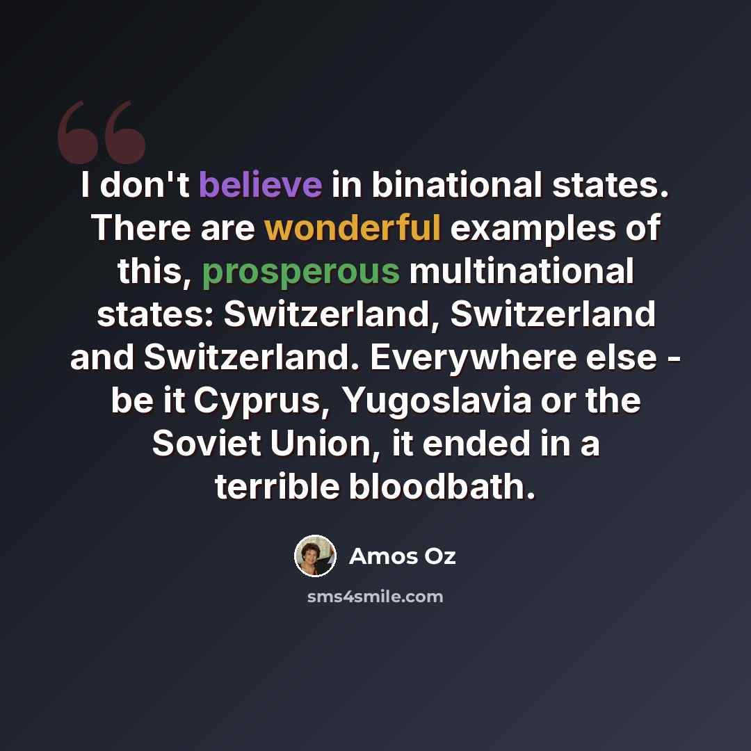 “I don't believe in binational states. There are wonderful examples of this, prosperous multinational states: Switzerland, Switzerland and Switzerland. Everywhere else - be it Cyprus, Yugoslavia or the Soviet Union, it ended in a terrible bloodbath.” quote by Amos Oz