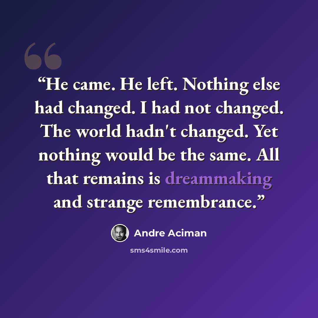 “He came. He left. Nothing else had changed. I had not changed. The world hadn't changed. Yet nothing would be the same. All that remains is dreammaking and strange remembrance.” quote by André Aciman