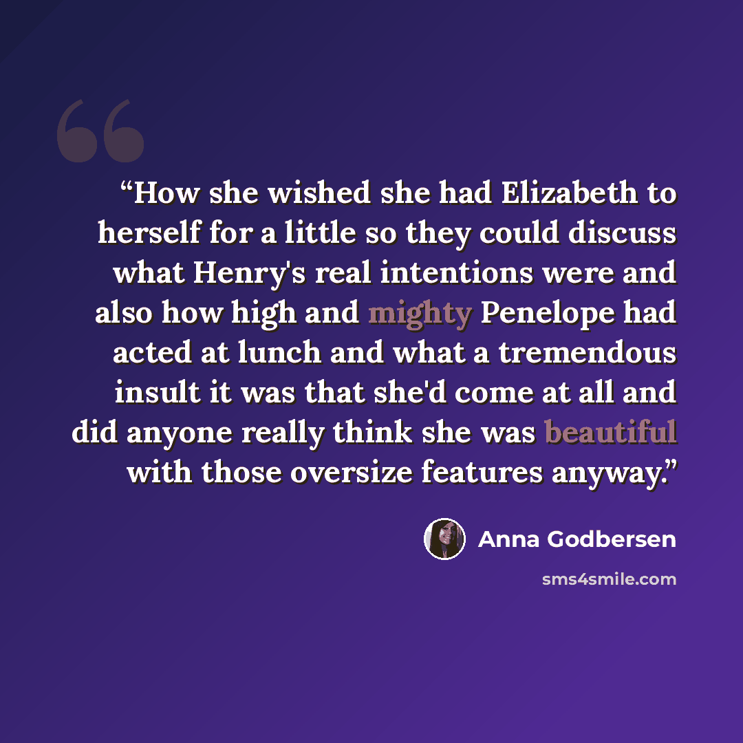 “How she wished she had Elizabeth to herself for a little so they could discuss what Henry's real intentions were and also how high and mighty Penelope had acted at lunch and what a tremendous insult it was that she'd come at all and did anyone really think she was beautiful with those oversize…” quote by Anna Godbersen