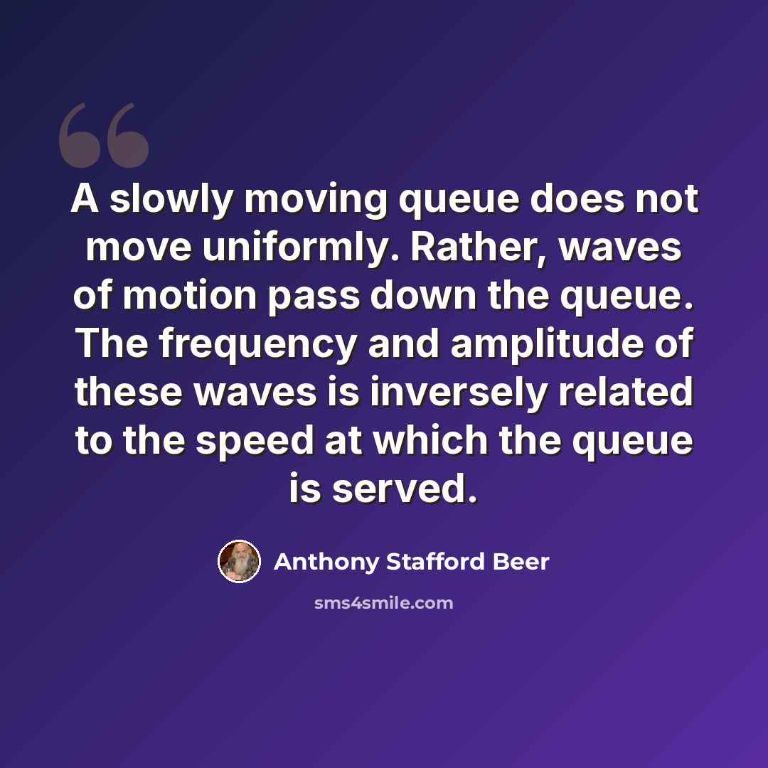 “A slowly moving queue does not move uniformly. Rather, waves of motion pass down the queue. The frequency and amplitude of these waves is inversely related to the speed at which the queue is served.” quote by Anthony Stafford Beer