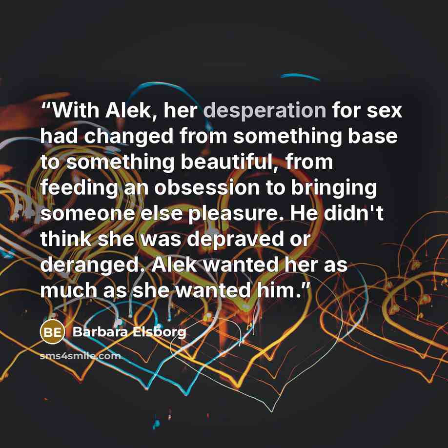 “With Alek, her desperation for sex had changed from something base to something beautiful, from feeding an obsession to bringing someone else pleasure. He didn't think she was depraved or deranged. Alek wanted her as much as she wanted him.” quote by Barbara Elsborg