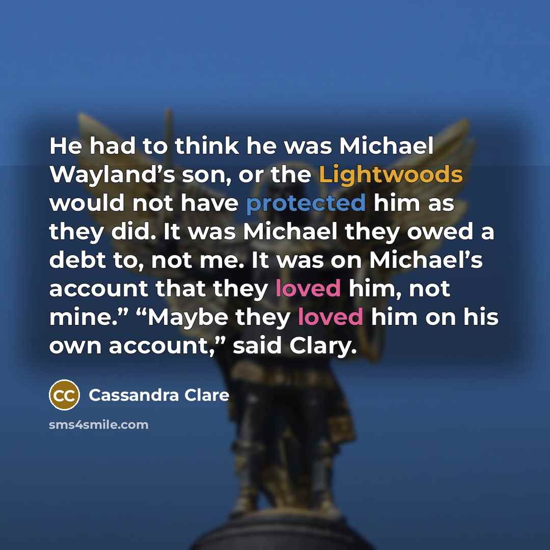 “He had to think he was Michael Wayland’s son, or the Lightwoods would not have protected him as they did. It was Michael they owed a debt to, not me. It was on Michael’s account that they loved him, not mine.” “Maybe they loved him on his own account,” said Clary.” quote by Cassandra Clare