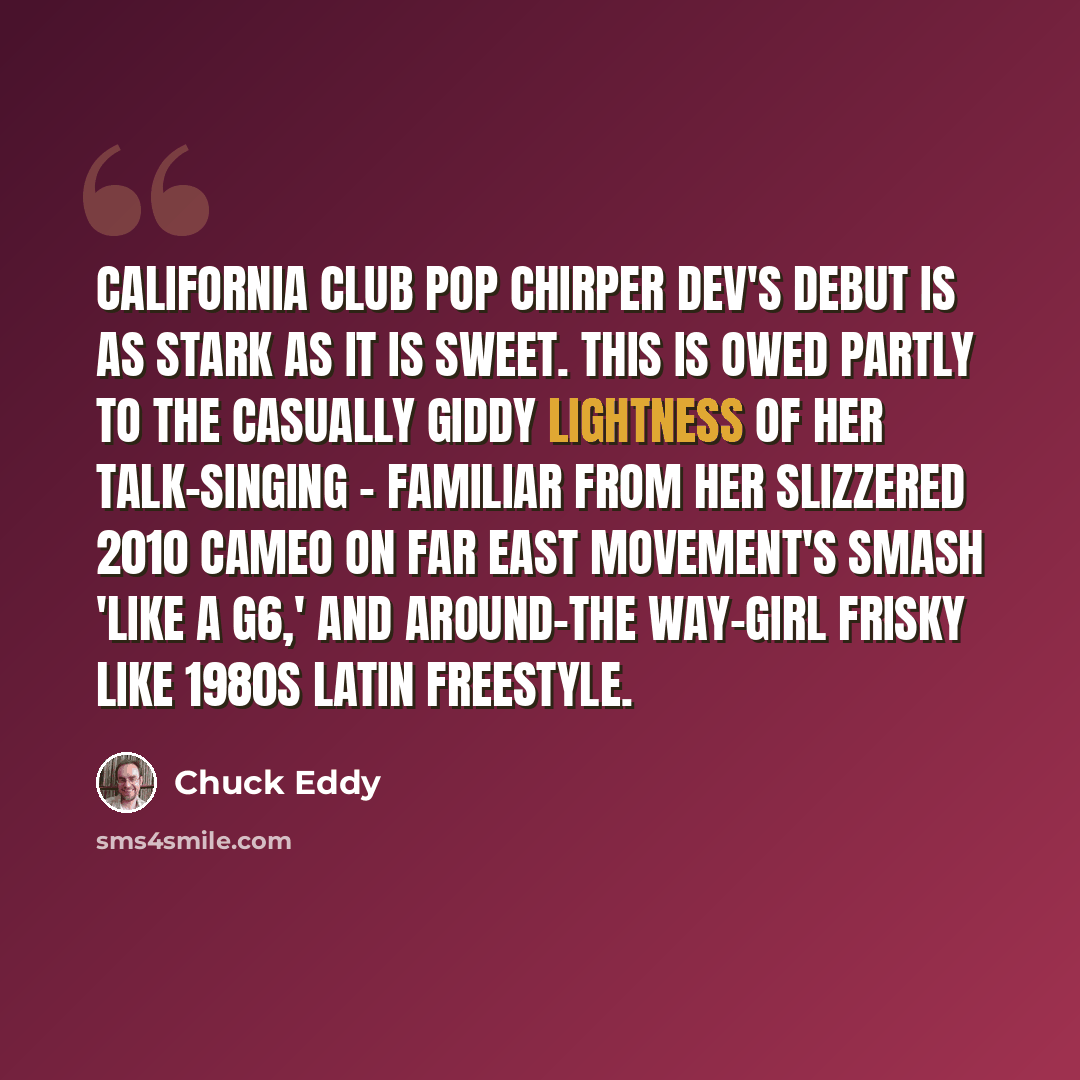 “California club pop chirper Dev's debut is as stark as it is sweet. This is owed partly to the casually giddy lightness of her talk-singing - familiar from her slizzered 2010 cameo on Far East Movement's smash 'Like a G6,' and around-the way-girl frisky like 1980s Latin freestyle.” quote by Chuck Eddy