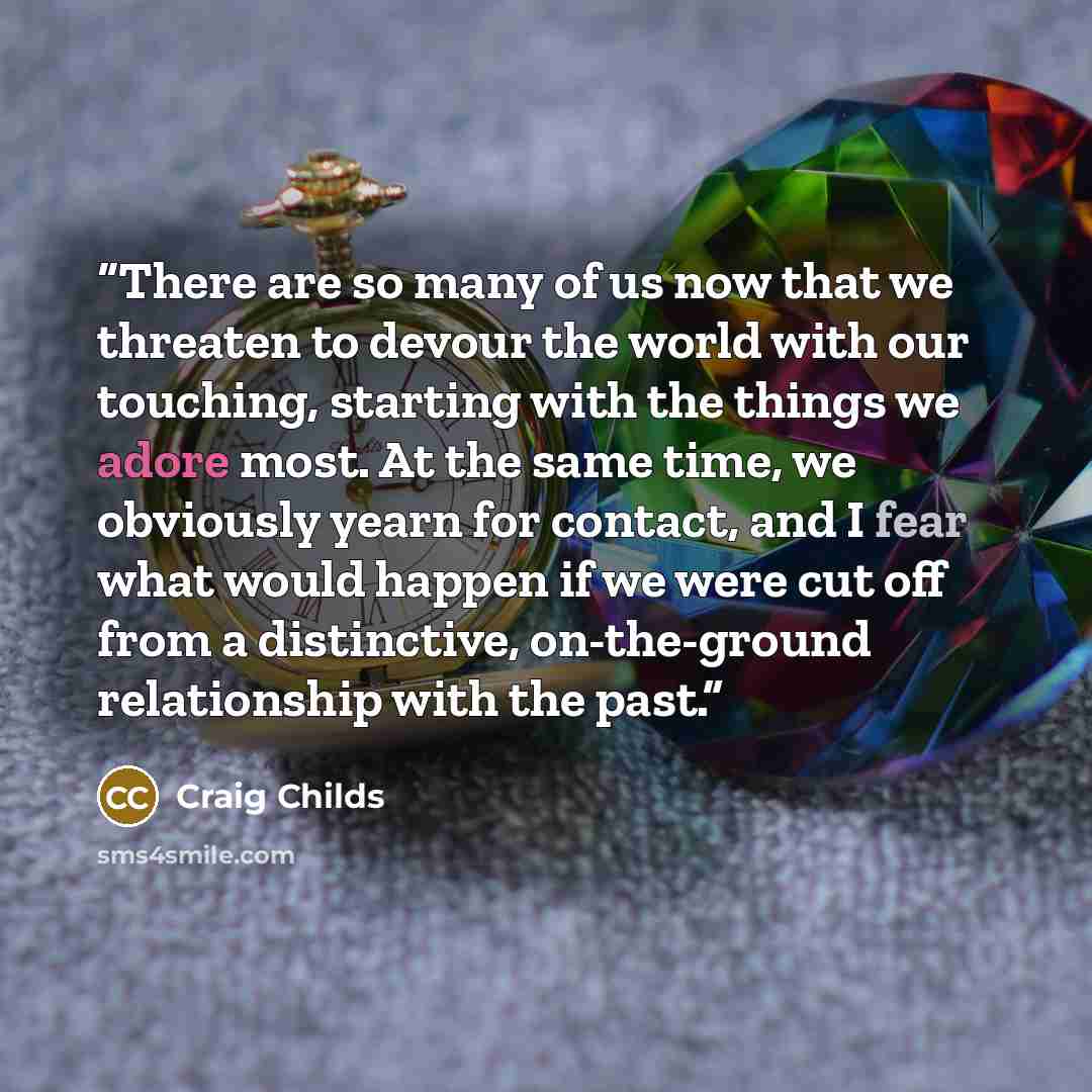 “There are so many of us now that we threaten to devour the world with our touching, starting with the things we adore most. At the same time, we obviously yearn for contact, and I fear what would happen if we were cut off from a distinctive, on-the-ground relationship with the past.” quote by Craig Childs