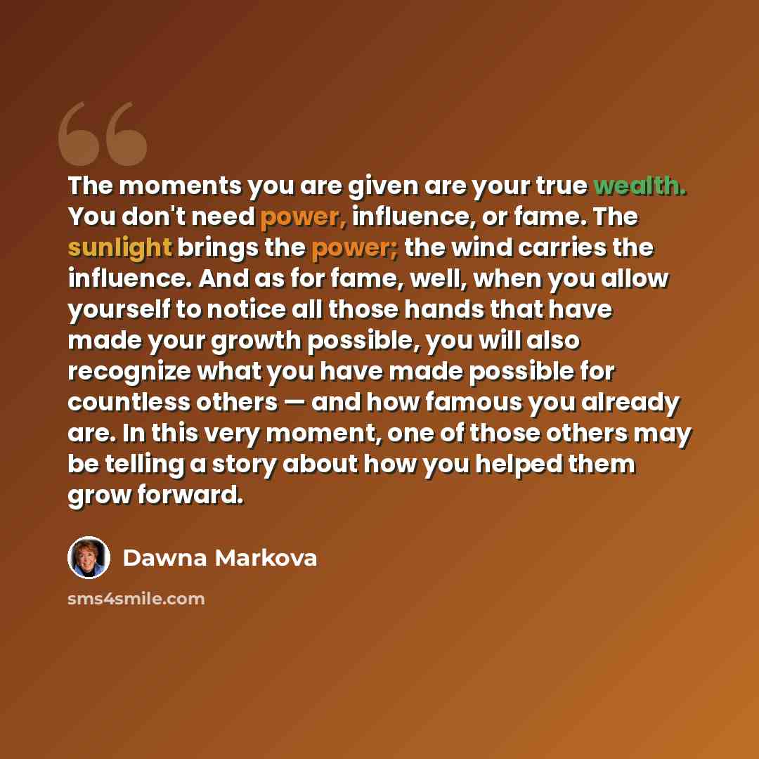 “The moments you are given are your true wealth. You don't need power, influence, or fame. The sunlight brings the power; the wind carries the influence. And as for fame, well, when you allow yourself to notice all those hands that have made your growth possible, you will also recognize what you…” quote by Dawna Markova