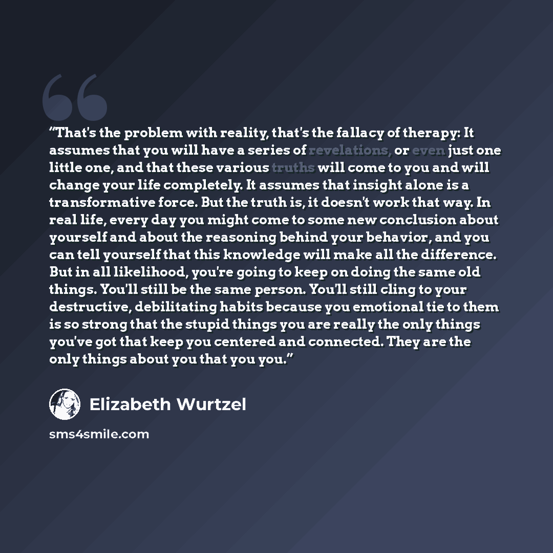 “That's the problem with reality, that's the fallacy of therapy: It assumes that you will have a series of revelations, or even just one little one, and that these various truths will come to you and will change your life completely. It assumes that insight alone is a transformative force. But the…” quote by Elizabeth Wurtzel