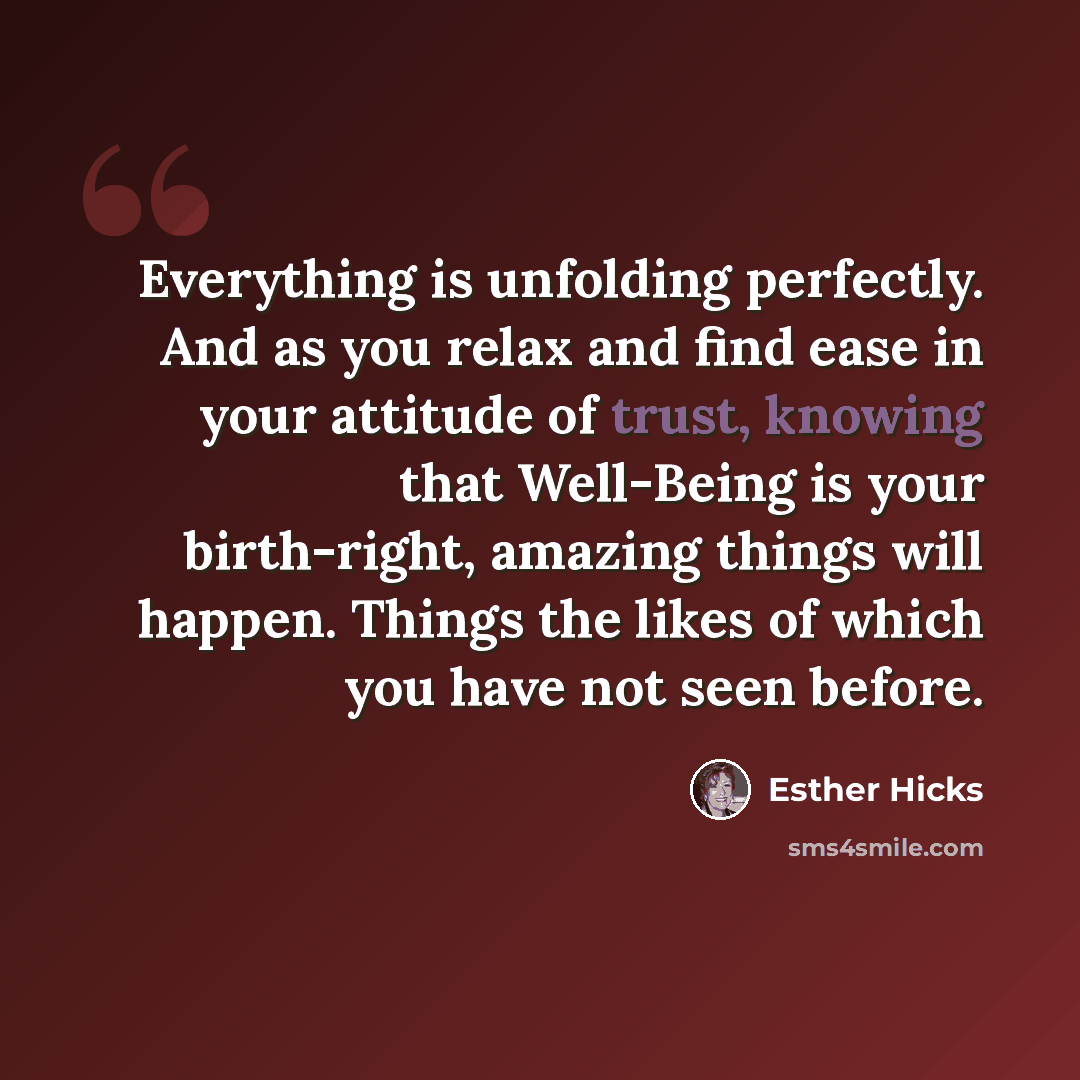 “Everything is unfolding perfectly. And as you relax and find ease in your attitude of trust, knowing that Well-Being is your birth-right, amazing things will happen. Things the likes of which you have not seen before.” quote by Esther Hicks