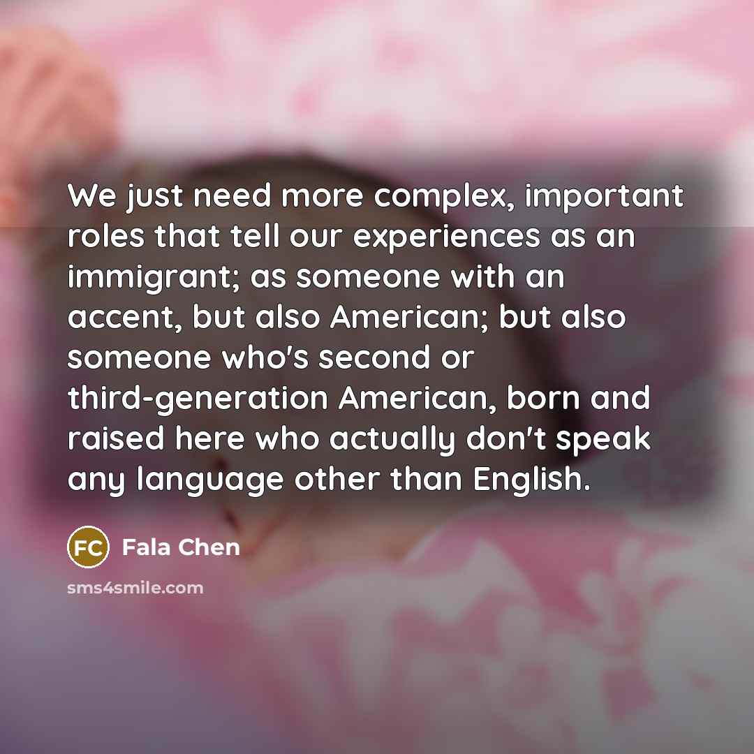“We just need more complex, important roles that tell our experiences as an immigrant; as someone with an accent, but also American; but also someone who's second or third-generation American, born and raised here who actually don't speak any language other than English.” quote by Fala Chen