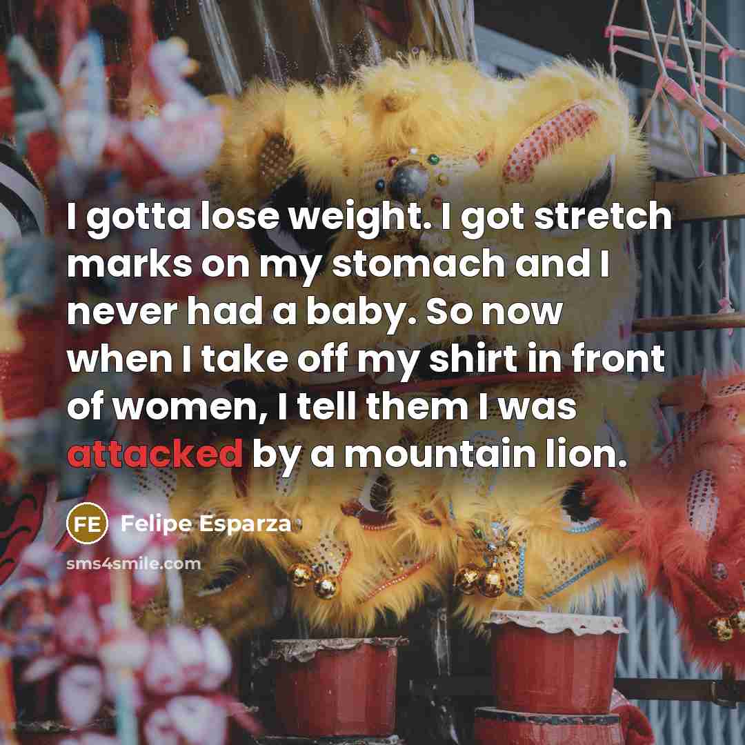 “I gotta lose weight. I got stretch marks on my stomach and I never had a baby. So now when I take off my shirt in front of women, I tell them I was attacked by a mountain lion.” quote by Felipe Esparza
