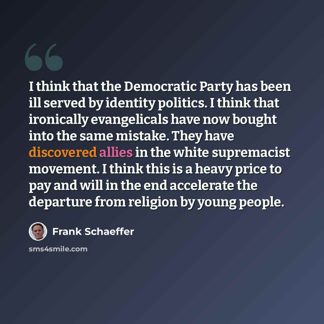“I think that the Democratic Party has been ill served by identity politics. I think that ironically evangelicals have now bought into the same mistake. They have discovered allies in the white supremacist movement. I think this is a heavy price to pay and will in the end accelerate the departure…” quote by Frank Schaeffer