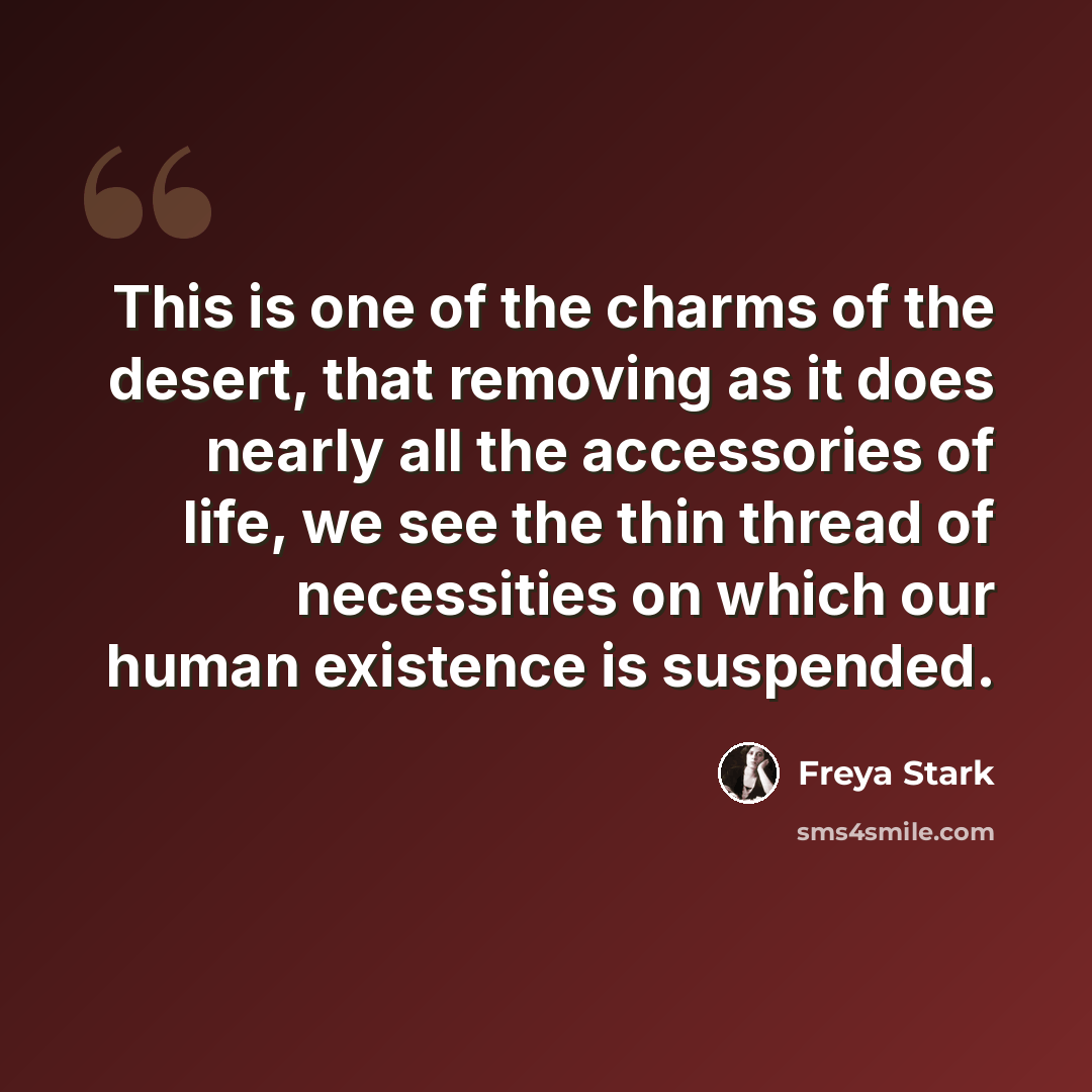 “This is one of the charms of the desert, that removing as it does nearly all the accessories of life, we see the thin thread of necessities on which our human existence is suspended.” quote by Freya Stark
