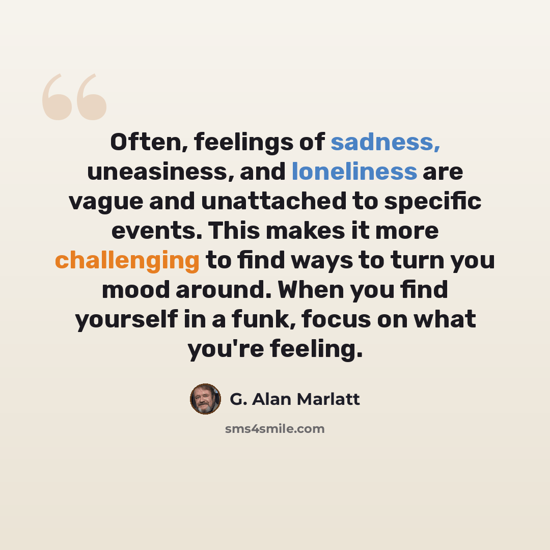 “Often, feelings of sadness, uneasiness, and loneliness are vague and unattached to specific events. This makes it more challenging to find ways to turn you mood around. When you find yourself in a funk, focus on what you're feeling.” quote by G. Alan Marlatt