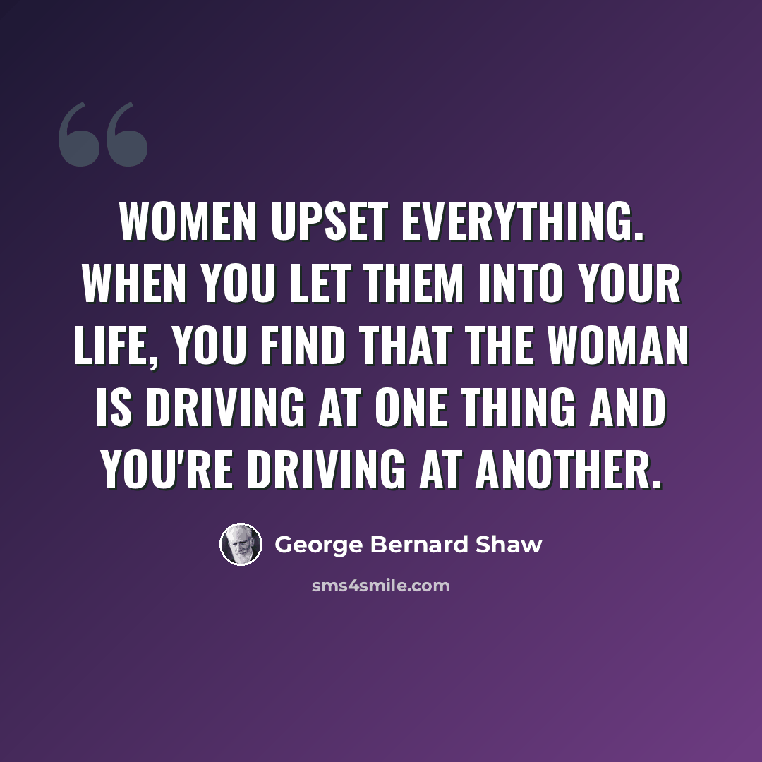 “Women upset everything. When you let them into your life, you find that the woman is driving at one thing and you're driving at another.” quote by George Bernard Shaw