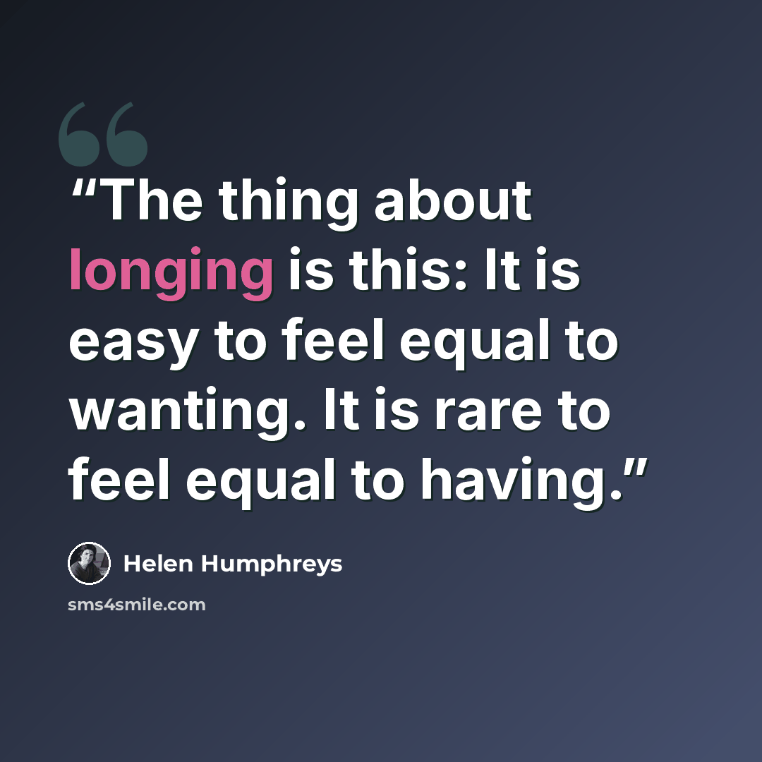 “The thing about longing is this: It is easy to feel equal to wanting. It is rare to feel equal to having.” quote by Helen Humphreys