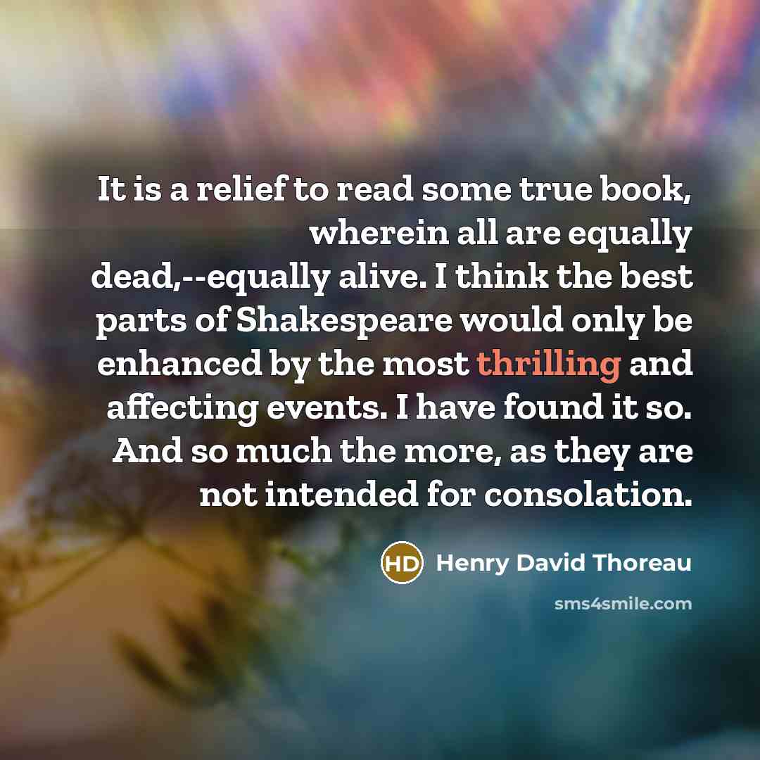 “It is a relief to read some true book, wherein all are equally dead,--equally alive. I think the best parts of Shakespeare would only be enhanced by the most thrilling and affecting events. I have found it so. And so much the more, as they are not intended for consolation.” quote by Henry David Thoreau